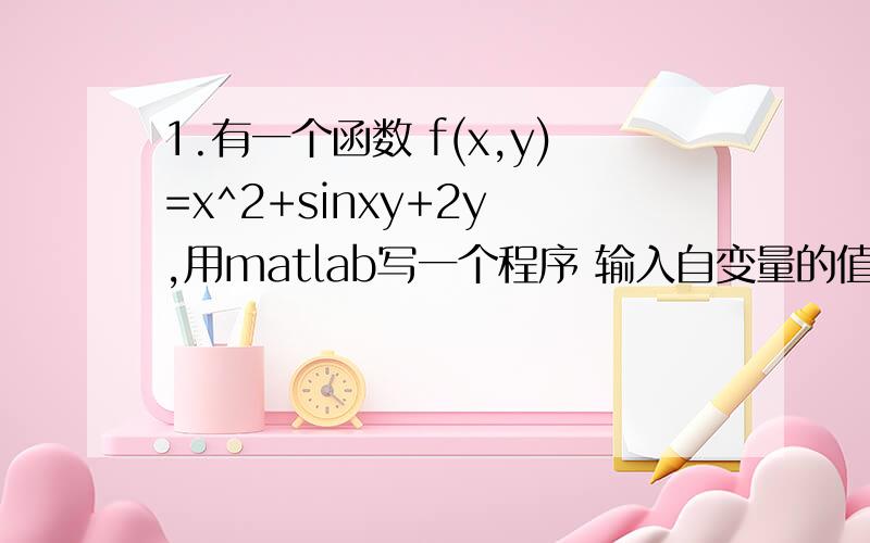 1.有一个函数 f(x,y)=x^2+sinxy+2y ,用matlab写一个程序 输入自变量的值,输出函数的值.快要交作业了 感激不尽 一定要帮我啊