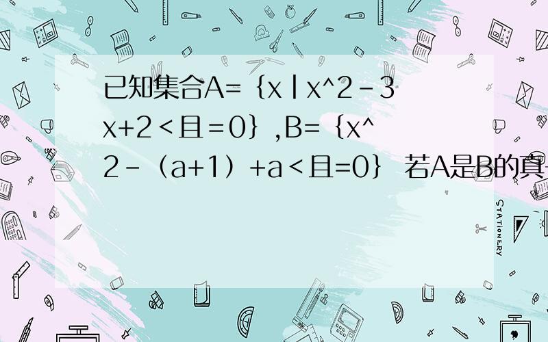 已知集合A=｛x丨x^2-3x+2＜且＝0｝,B=｛x^2-（a+1）+a＜且=0｝ 若A是B的真子集,求a范围 若A是B的子集,已知集合A=｛x丨x^2-3x+2＜且＝0｝,B=｛x^2-（a+1）+a＜且=0｝ 1若A是B的真子集,求a范围 2若A是B的子