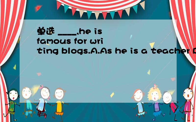 单选 ____,he is famous for writing blogs.A.As he is a teacher B.A teacher as he is C.A teacher although he is D.Teacher as he is
