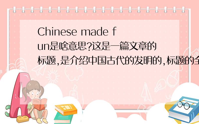Chinese made fun是啥意思?这是一篇文章的标题,是介绍中国古代的发明的,标题的全部是chinese made fun——Chinese inventions