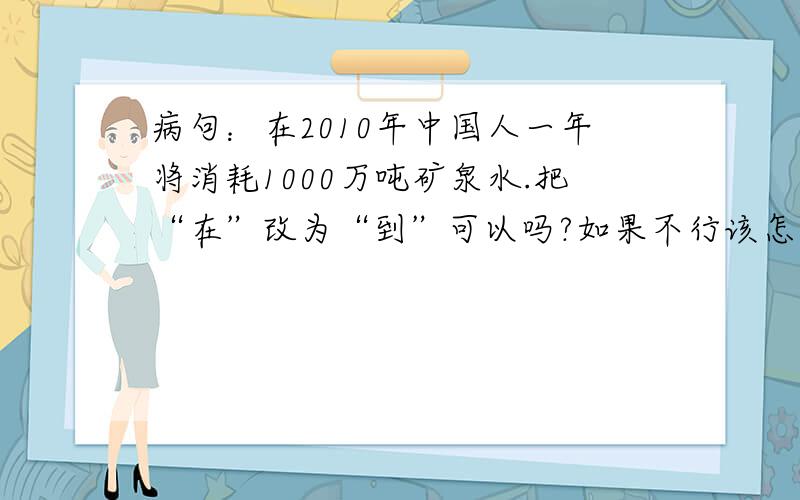 病句：在2010年中国人一年将消耗1000万吨矿泉水.把“在”改为“到”可以吗?如果不行该怎么改?谢~