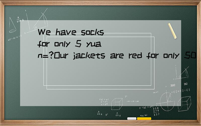 We have socks for only 5 yuan=?Our jackets are red for only 50 yuan=?同义句 写了哈.