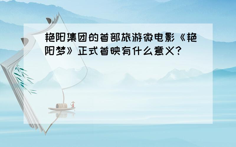 艳阳集团的首部旅游微电影《艳阳梦》正式首映有什么意义?