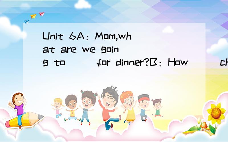 Unit 6A：Mom,what are we going to () for dinner?B：How () chicken?Your sister () chicken very much.A：Oh,mom.Chickenis too （） .We have chicken every（） .Can we have something different?B：The （）have beef.A：Great!Beef is my （） foo