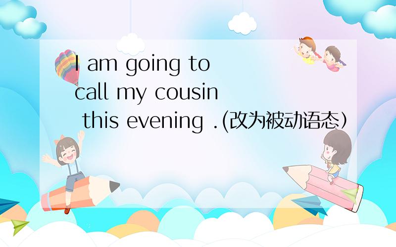 I am going to call my cousin this evening .(改为被动语态）