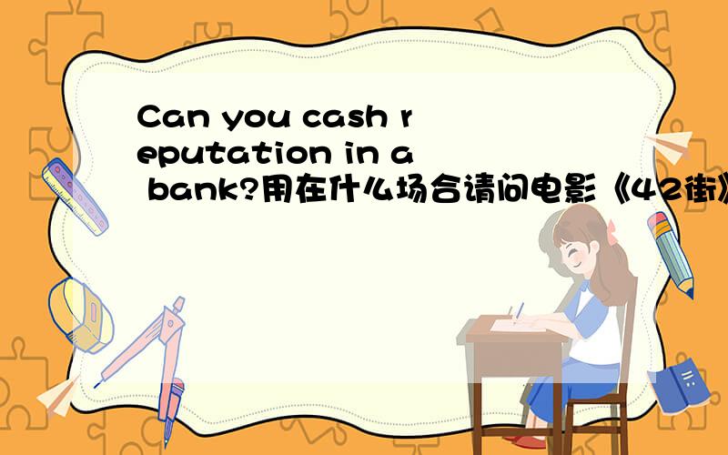 Can you cash reputation in a bank?用在什么场合请问电影《42街》的这句经典台词用在日常什么场合?很谢谢dudumuzik，青葱碎叶，wwd2608。应该就这意思吧。
