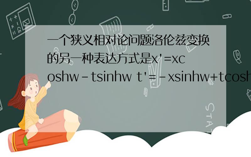 一个狭义相对论问题洛伦兹变换的另一种表达方式是x'=xcoshw-tsinhw t'=-xsinhw+tcoshw可是坐标系的旋转的变换是x'=xsina+tcosa t'=-xcosa+tsina这两个变换符号不对应呀,怎么能说洛伦兹变换就是坐标系的