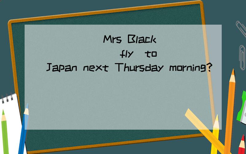 _____Mrs Black _____(fly)to Japan next Thursday morning?