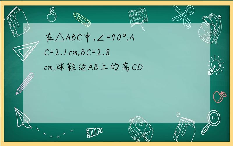 在△ABC中,∠=90°,AC=2.1cm,BC=2.8cm,球鞋边AB上的高CD