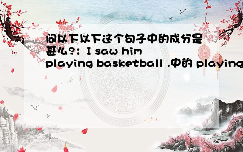 问以下以下这个句子中的成分是甚么?：I saw him playing basketball .中的 playing basketball 做甚么?汉语是这样的：我看到他正在打篮球.为什莫不能写成：I see he is playing basketbaii.要写成：I saw him playin