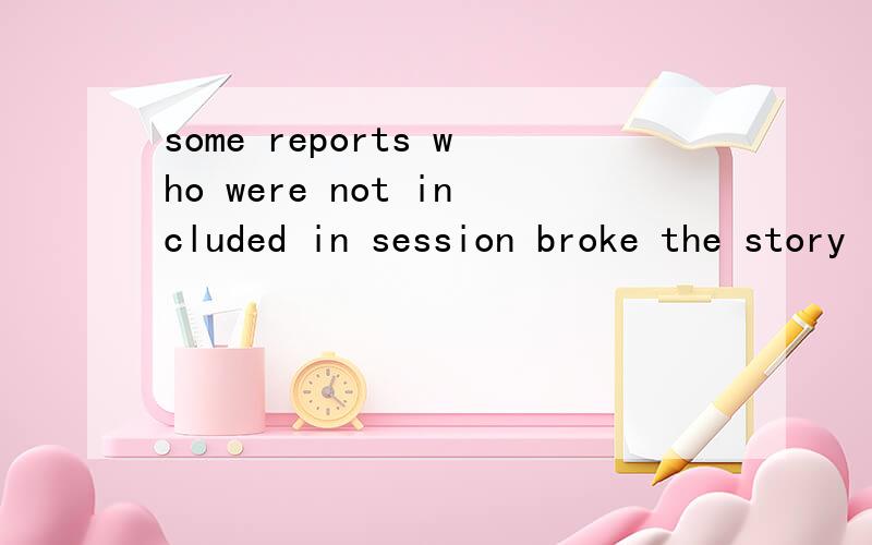some reports who were not included in session broke the story