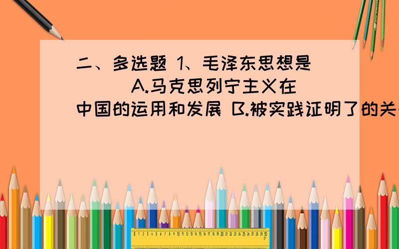 二、多选题 1、毛泽东思想是（ ） A.马克思列宁主义在中国的运用和发展 B.被实践证明了的关于中国革命和建