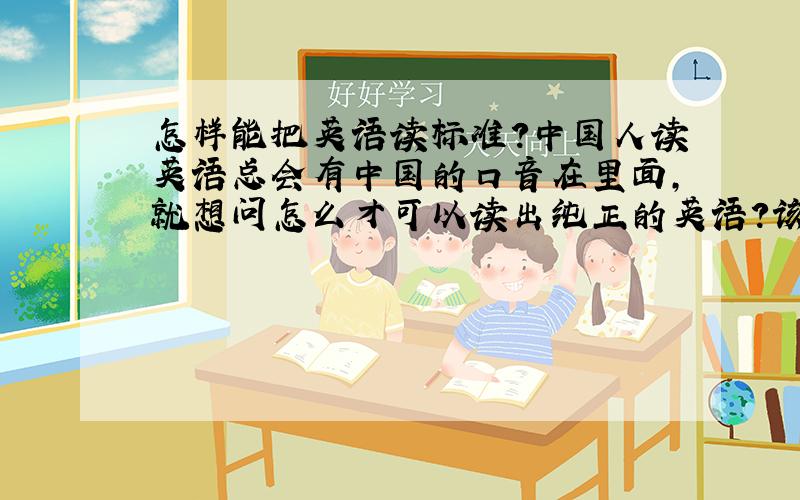 怎样能把英语读标准?中国人读英语总会有中国的口音在里面,就想问怎么才可以读出纯正的英语?该怎么学习?英语发音都有什么特点?我们中国人去读需要注意哪些方面?听磁带时我会很注意语