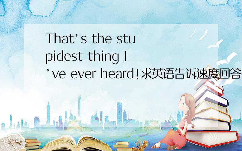 That’s the stupidest thing I’ve ever heard!求英语告诉速度回答!