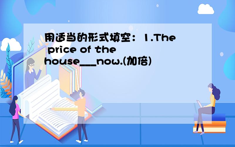用适当的形式填空：1.The price of the house___now.(加倍)