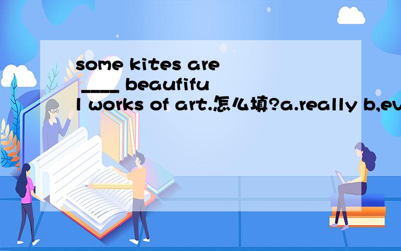 some kites are ____ beaufiful works of art.怎么填?a.really b,even c.just d.only