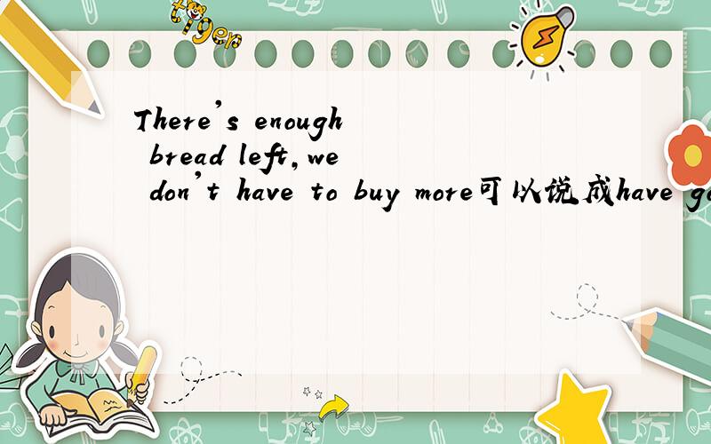 There's enough bread left,we don't have to buy more可以说成have got enough bread,we don't get buy吗