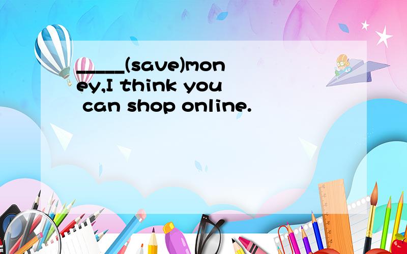_____(save)money,I think you can shop online.
