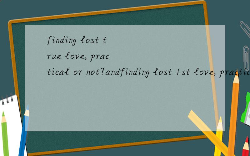 finding lost true love, practical or not?andfinding lost 1st love, practical or not?i'd appreciated you could share your experience with me! thank you!