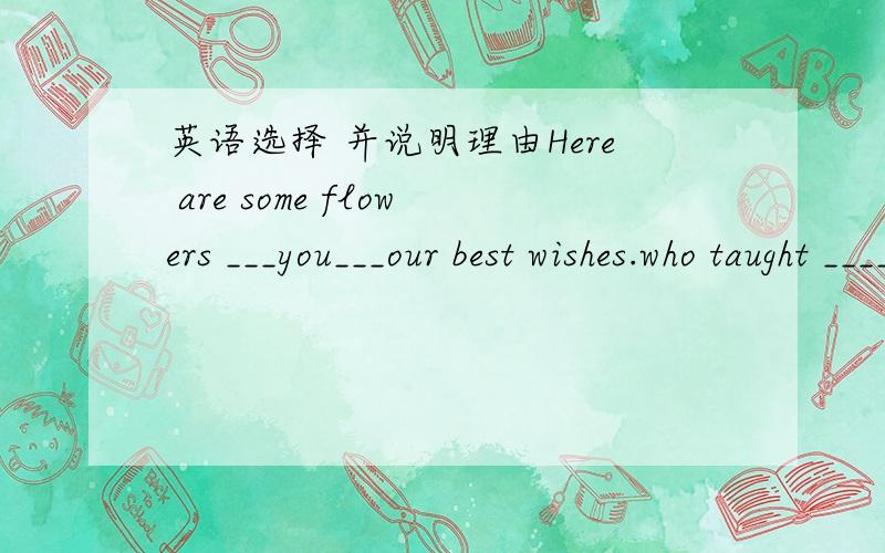 英语选择 并说明理由Here are some flowers ___you___our best wishes.who taught ____Japanese?(you 或your)Can you speak English?Yes,but only___.I know I should try harder.(a little或little)About ____of the workers in our company were born in t