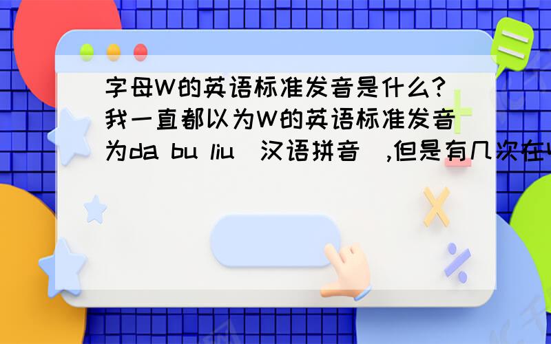 字母W的英语标准发音是什么?我一直都以为W的英语标准发音为da bu liu(汉语拼音）,但是有几次在收听广播的时候,听到主持人把W读成da bu you（汉语拼音）,到底W的英语标准发音是什么,注意,我