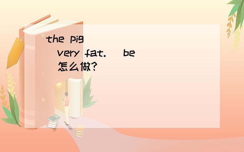 the pig________very fat. (be)怎么做?