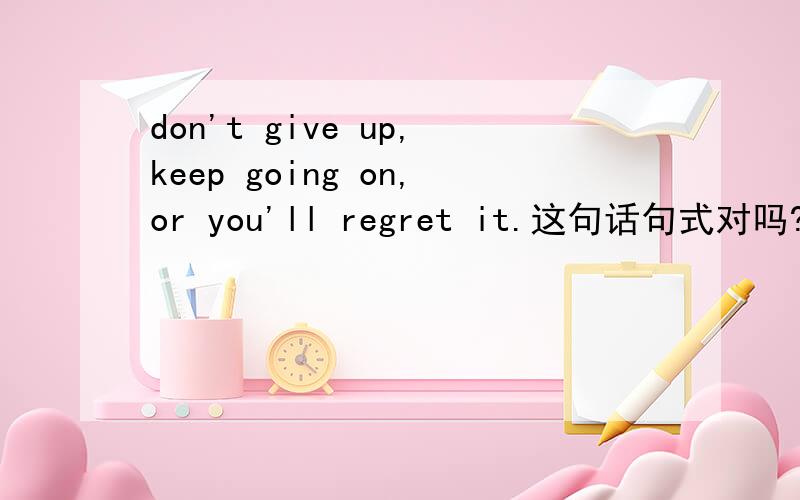 don't give up,keep going on,or you'll regret it.这句话句式对吗?