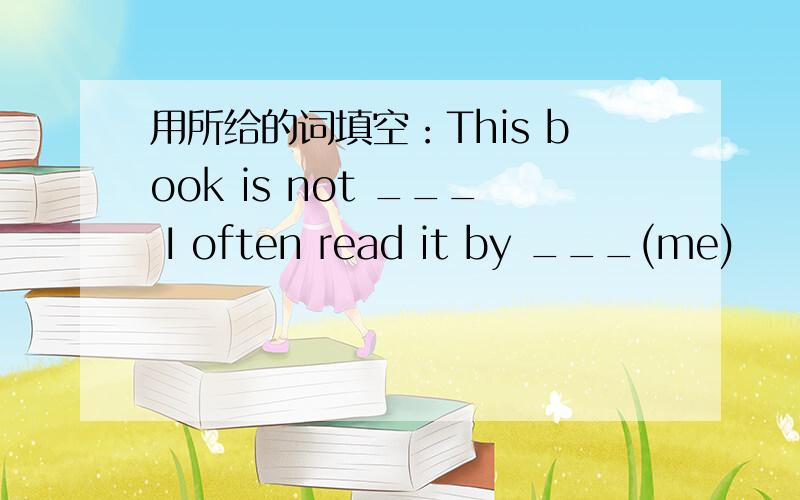 用所给的词填空：This book is not ___ I often read it by ___(me)