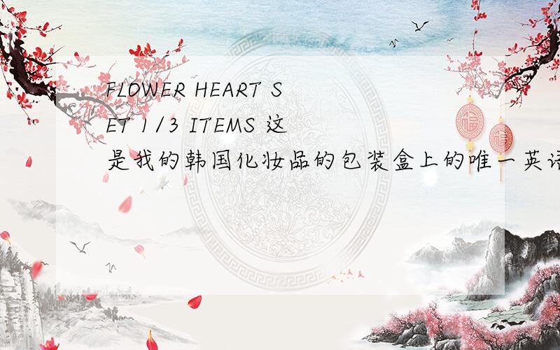 FLOWER HEART SET 1/3 ITEMS 这是我的韩国化妆品的包装盒上的唯一英语 也不知道是什么化妆品··请解答一下吧····