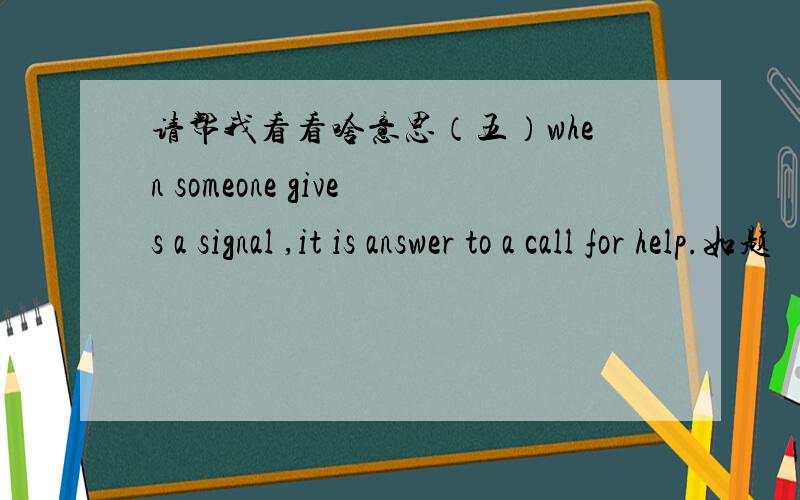 请帮我看看啥意思（五）when someone gives a signal ,it is answer to a call for help.如题