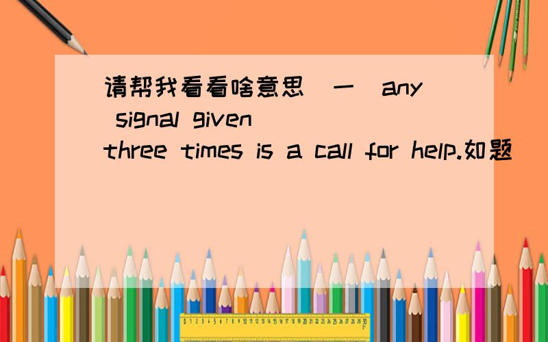 请帮我看看啥意思（一）any signal given three times is a call for help.如题