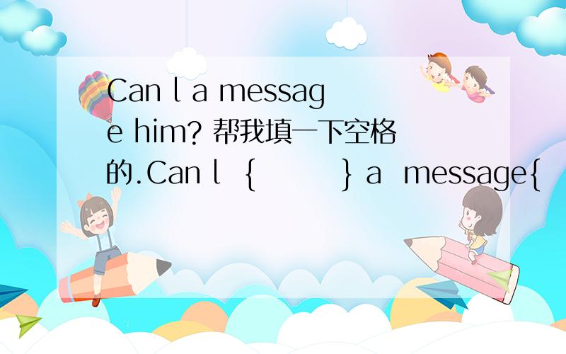 Can l a message him? 帮我填一下空格的.Can l  {        } a  message{              }  him? 还有  YES,{       ]  you ask him to {         } me this evening?
