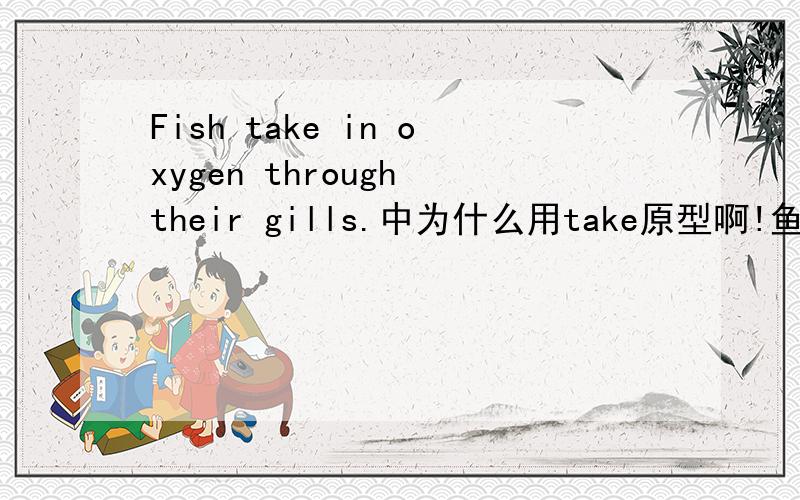 Fish take in oxygen through their gills.中为什么用take原型啊!鱼不是不可数吗?