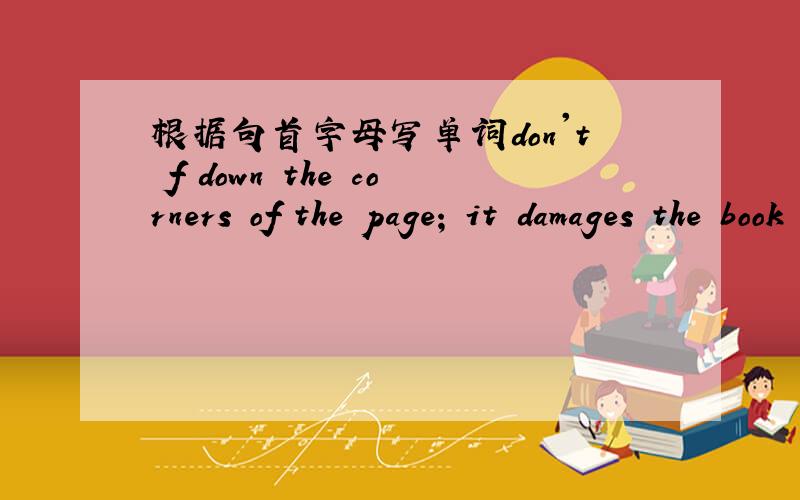 根据句首字母写单词don't f down the corners of the page; it damages the book