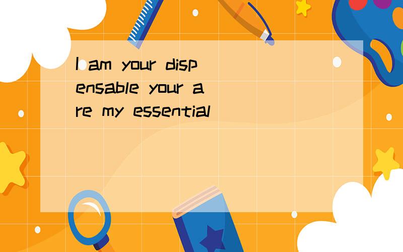 I am your dispensable your are my essential