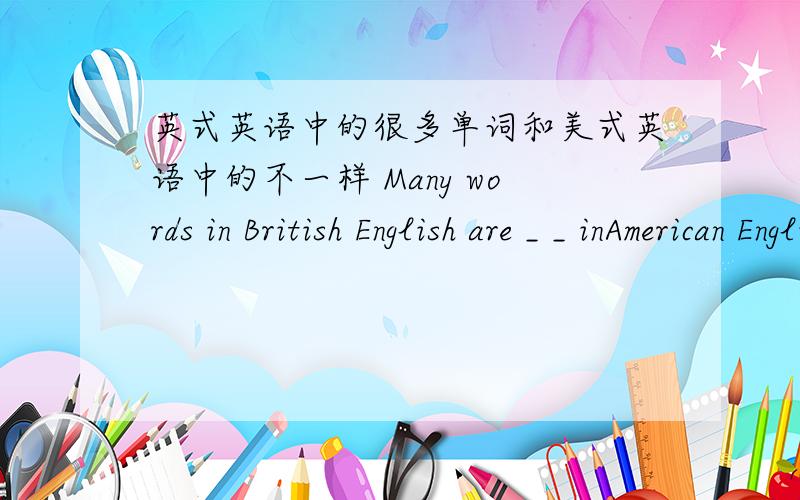 英式英语中的很多单词和美式英语中的不一样 Many words in British English are _ _ inAmerican EnglishEnglish are _ _ _in American English.