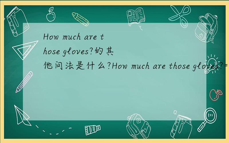 How much are those gloves?的其他问法是什么?How much are those gloves?=____________________________?=___________________________?