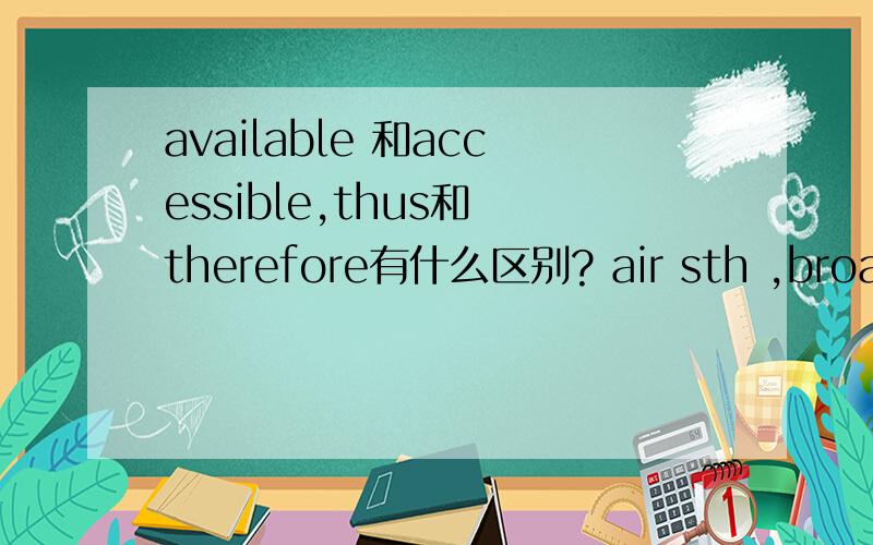 available 和accessible,thus和 therefore有什么区别? air sth ,broadcast sth什么意思?最好举个例子.先谢谢.