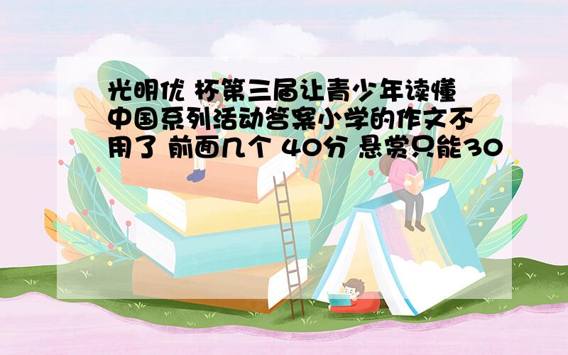 光明优 杯第三届让青少年读懂中国系列活动答案小学的作文不用了 前面几个 40分 悬赏只能30