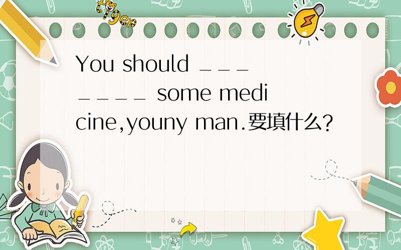 You should _______ some medicine,youny man.要填什么?