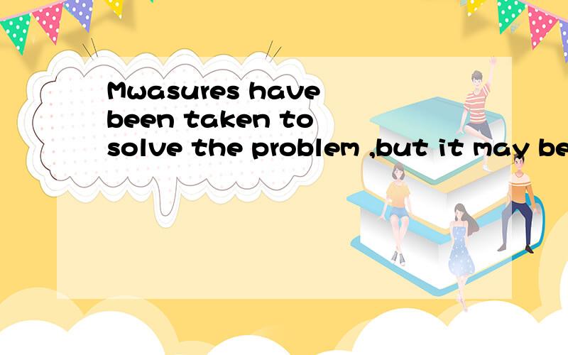 Mwasures have been taken to solve the problem ,but it may be some time____ t