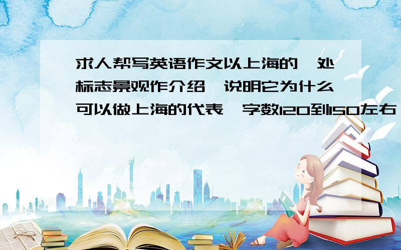 求人帮写英语作文以上海的一处标志景观作介绍,说明它为什么可以做上海的代表,字数120到150左右,高三英语水平就行,恳请援助~要两篇不同的,写得好还追加分