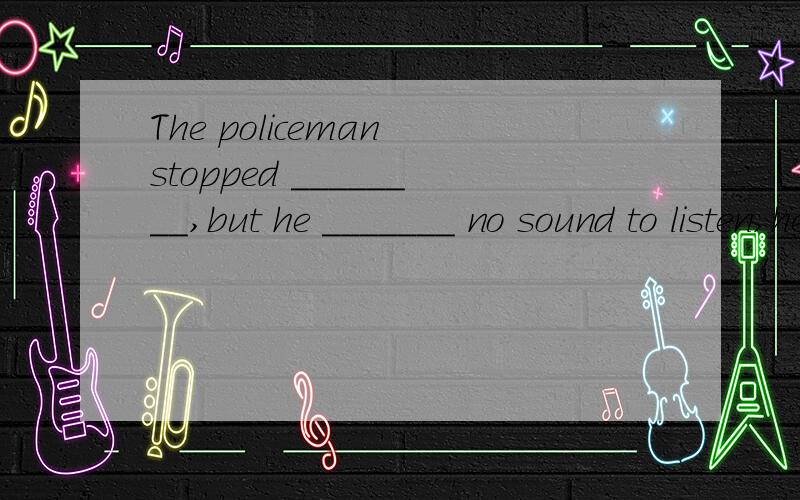 The policeman stopped ________,but he _______ no sound to listen,heard
