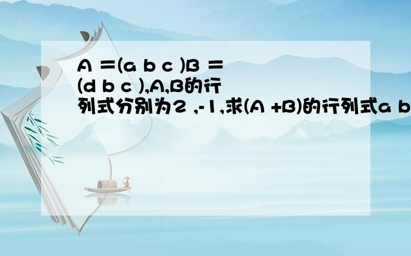 A ＝(a b c )B ＝(d b c ),A,B的行列式分别为2 ,-1,求(A +B)的行列式a b c d 均为三维列向量.给出计算过程…