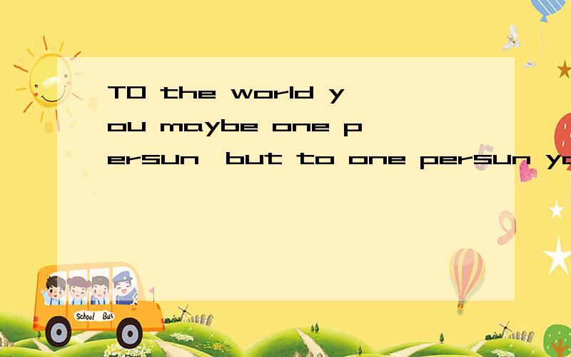 TO the world you maybe one persun,but to one persun you are the world