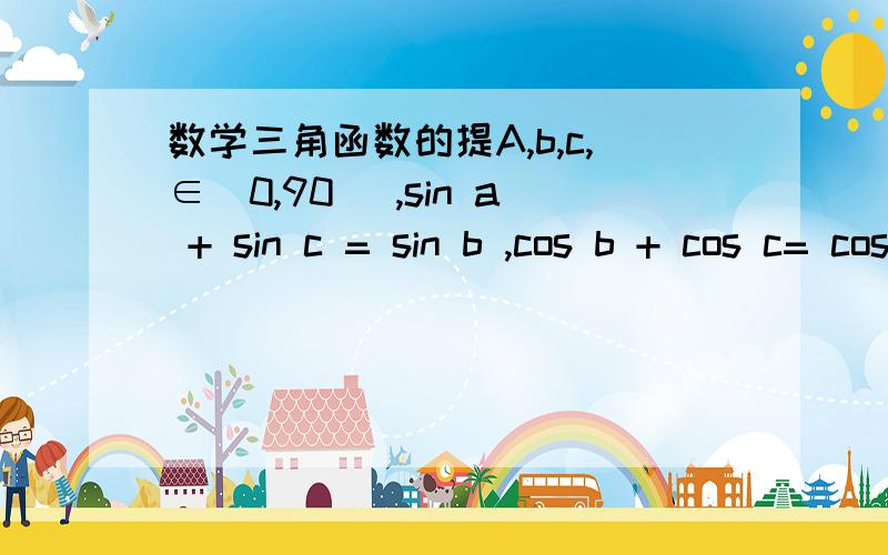 数学三角函数的提A,b,c,∈(0,90) ,sin a + sin c = sin b ,cos b + cos c= cos a ,则b-a