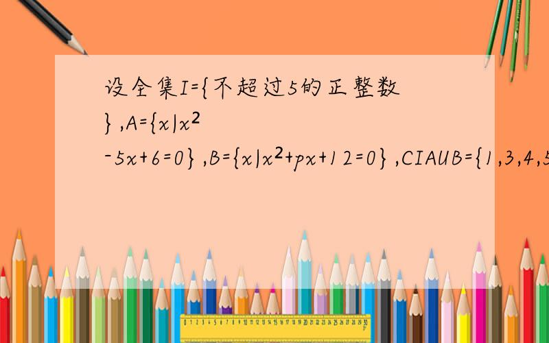 设全集I={不超过5的正整数},A={x|x²-5x+6=0},B={x|x²+px+12=0},CIAUB={1,3,4,5},求p的值和AUB.