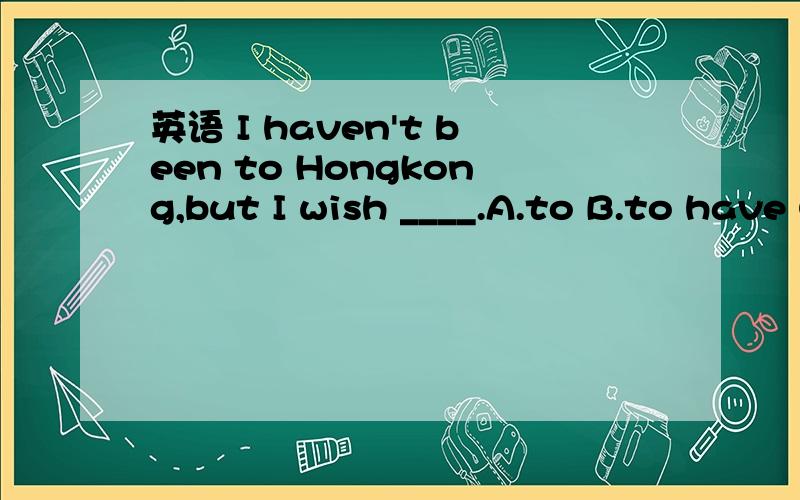 英语 I haven't been to Hongkong,but I wish ____.A.to B.to have C.to be D.to have been但不是说如果不定时后面用完成时,应该在to 后保留have吗?或者句子的意思是说,我希望（能）去一次,并不是我希望自己曾经