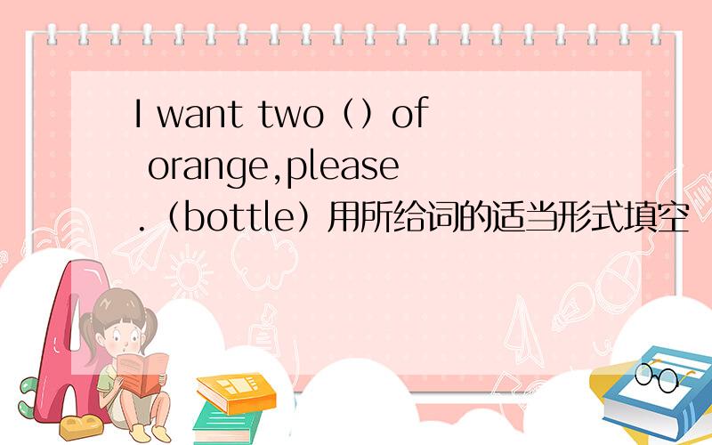 I want two（）of orange,please.（bottle）用所给词的适当形式填空