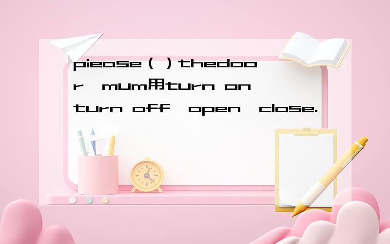 piease（）thedoor,mum用turn on,turn off,open,close.